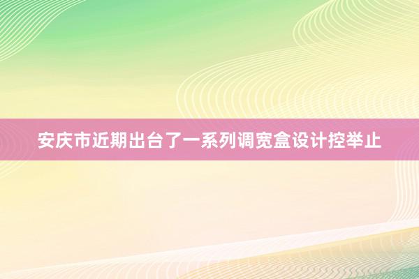 安庆市近期出台了一系列调宽盒设计控举止